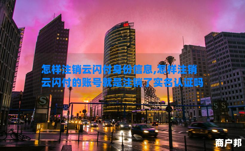 怎样注销云闪付身份信息,怎样注销云闪付的账号就是注销了实名认证吗