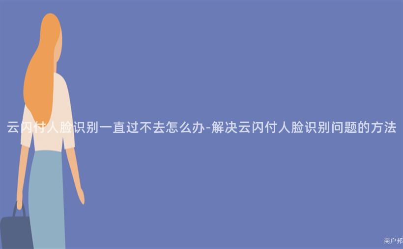 云闪付人脸识别一直过不去怎么办-解决云闪付人脸识别问题的方法