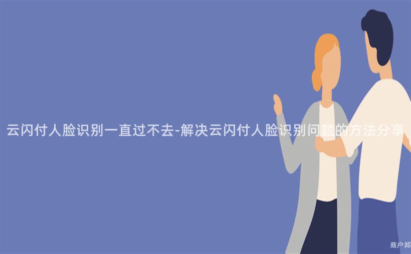 云闪付人脸识别一直过不去-解决云闪付人脸识别问题的方法分享