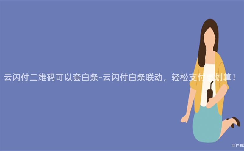 云闪付二维码可以套白条-云闪付白条联动，轻松支付更划算！